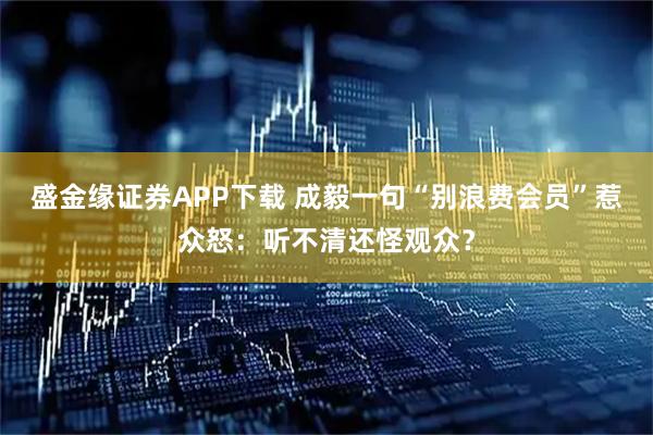 盛金缘证券APP下载 成毅一句“别浪费会员”惹众怒：听不清还怪观众？