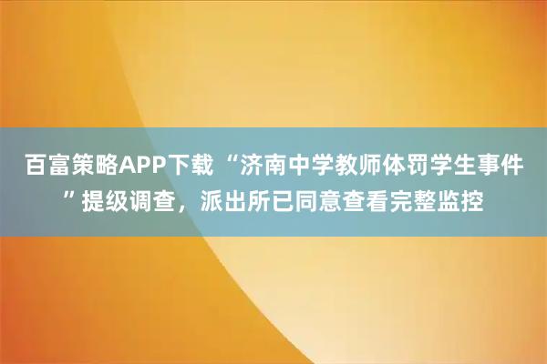 百富策略APP下载 “济南中学教师体罚学生事件”提级调查，派出所已同意查看完整监控