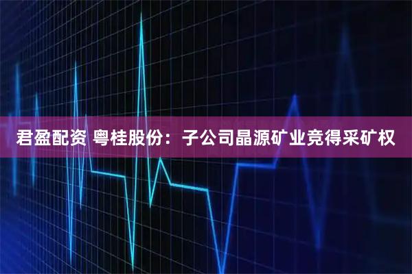 君盈配资 粤桂股份：子公司晶源矿业竞得采矿权