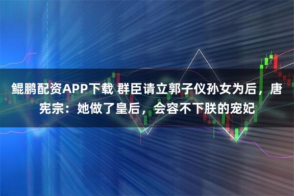 鲲鹏配资APP下载 群臣请立郭子仪孙女为后，唐宪宗：她做了皇后，会容不下朕的宠妃