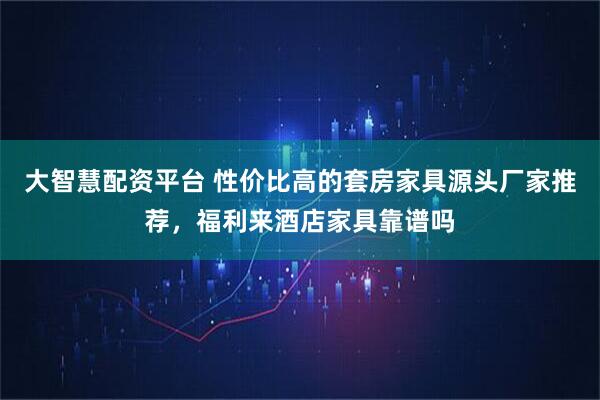 大智慧配资平台 性价比高的套房家具源头厂家推荐，福利来酒店家具靠谱吗