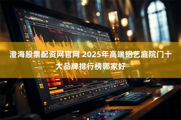 澄海股票配资网官网 2025年高端铝艺庭院门十大品牌排行榜哪家好