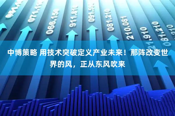 中博策略 用技术突破定义产业未来！那阵改变世界的风，正从东风吹来