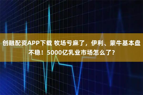 创融配资APP下载 牧场亏麻了，伊利、蒙牛基本盘不稳！5000亿乳业市场怎么了？
