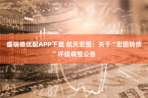 盛瑞德优配APP下载 航天宏图：关于“宏图转债”评级调整公告