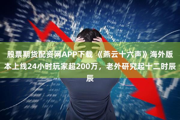 股票期货配资网APP下载 《燕云十六声》海外版本上线24小时玩家超200万,老外研究起十二时辰