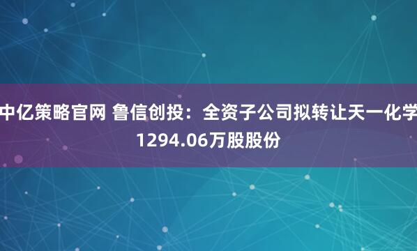 中亿策略官网 鲁信创投：全资子公司拟转让天一化学1294.06万股股份