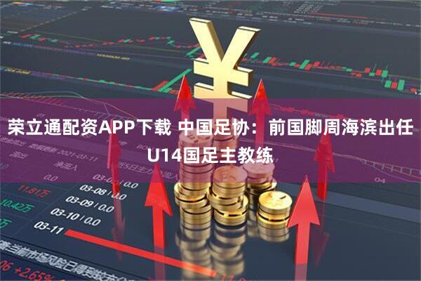 荣立通配资APP下载 中国足协：前国脚周海滨出任U14国足主教练
