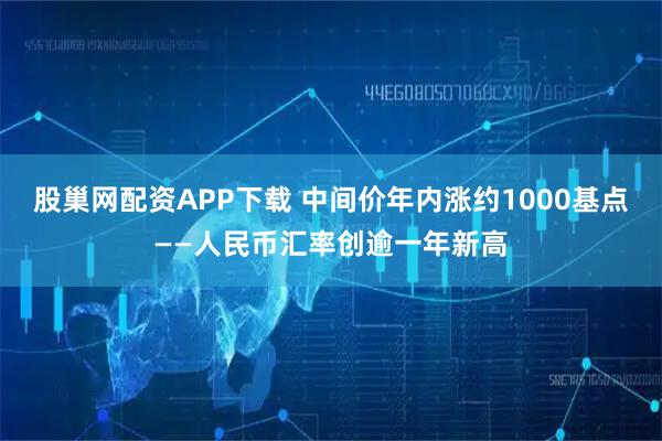 股巢网配资APP下载 中间价年内涨约1000基点——人民币汇率创逾一年新高