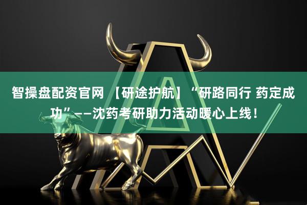 智操盘配资官网 【研途护航】“研路同行 药定成功”——沈药考研助力活动暖心上线！