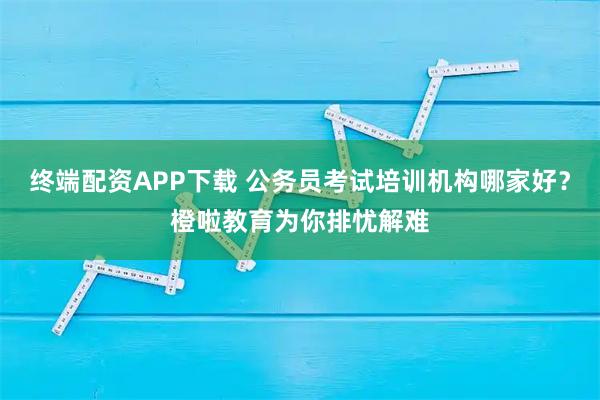 终端配资APP下载 公务员考试培训机构哪家好?橙啦教育为你排忧解难