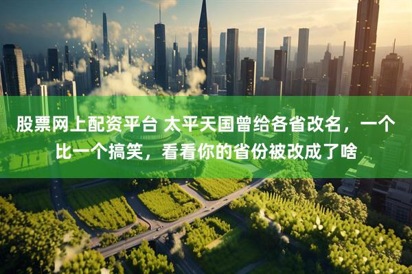 股票网上配资平台 太平天国曾给各省改名，一个比一个搞笑，看看你的省份被改成了啥