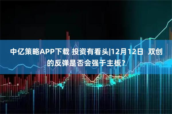 中亿策略APP下载 投资有看头|12月12日 双创的反弹是否会强于主板?