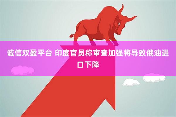 诚信双盈平台 印度官员称审查加强将导致俄油进口下降