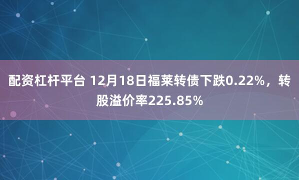 配资杠杆平台 12月18日福莱转债下跌0.22%，转股溢价率225.85%