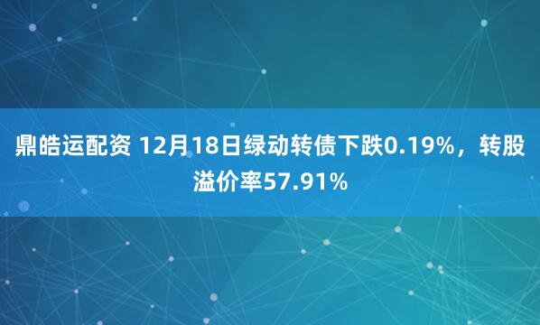 鼎皓运配资 12月18日绿动转债下跌0.19%,转股溢价率57.91%