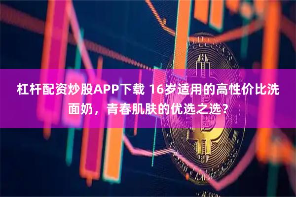 杠杆配资炒股APP下载 16岁适用的高性价比洗面奶,青春肌肤的优选之选?