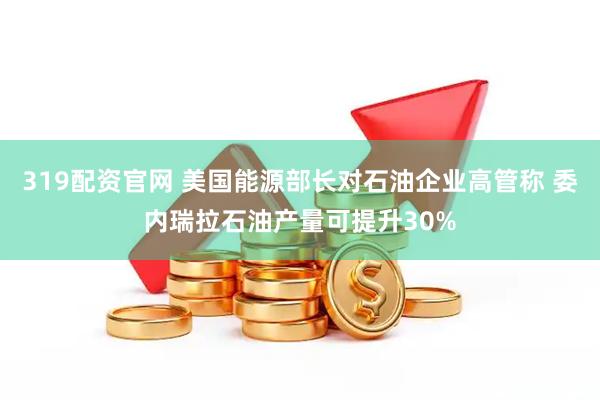 319配资官网 美国能源部长对石油企业高管称 委内瑞拉石油产量可提升30%