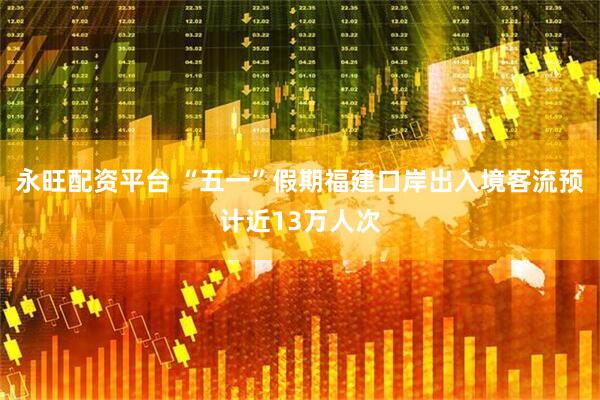 永旺配资平台 “五一”假期福建口岸出入境客流预计近13万人次