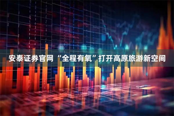 安泰证券官网 “全程有氧”打开高原旅游新空间