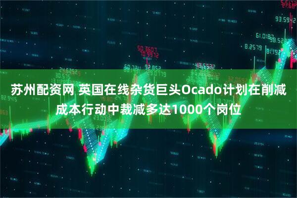 苏州配资网 英国在线杂货巨头Ocado计划在削减成本行动中裁减多达1000个岗位