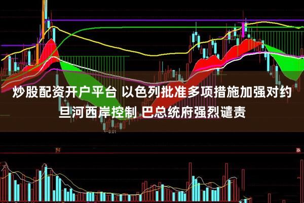 炒股配资开户平台 以色列批准多项措施加强对约旦河西岸控制 巴总统府强烈谴责
