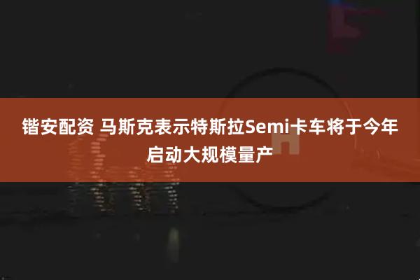 锴安配资 马斯克表示特斯拉Semi卡车将于今年启动大规模量产