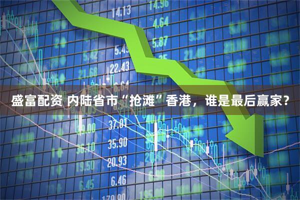 盛富配资 内陆省市“抢滩”香港，谁是最后赢家？
