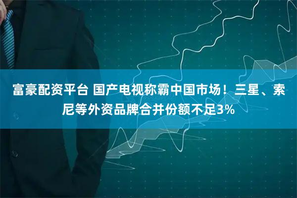 富豪配资平台 国产电视称霸中国市场！三星、索尼等外资品牌合并份额不足3%