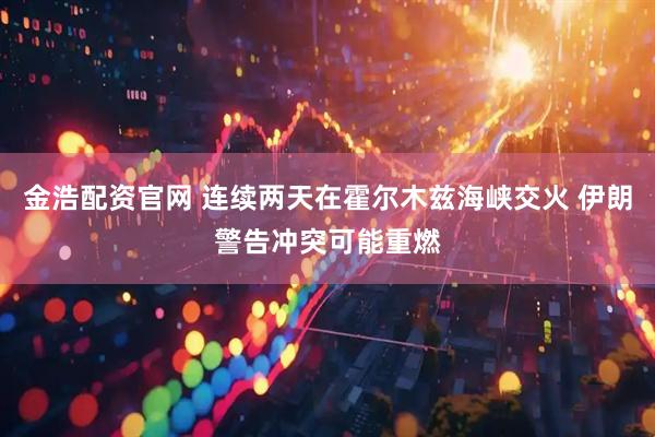 金浩配资官网 连续两天在霍尔木兹海峡交火 伊朗警告冲突可能重燃