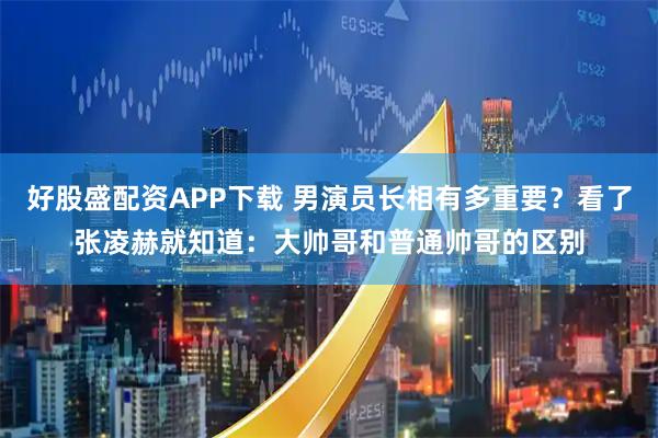 好股盛配资APP下载 男演员长相有多重要？看了张凌赫就知道：大帅哥和普通帅哥的区别