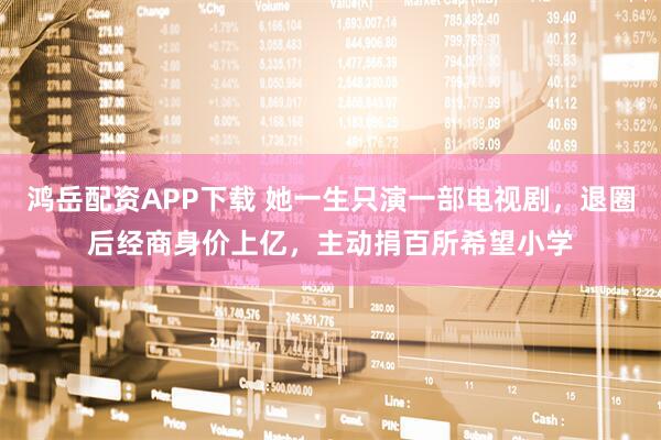鸿岳配资APP下载 她一生只演一部电视剧，退圈后经商身价上亿，主动捐百所希望小学