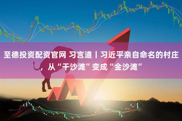 至德投资配资官网 习言道丨习近平亲自命名的村庄，从“干沙滩”变成“金沙滩”