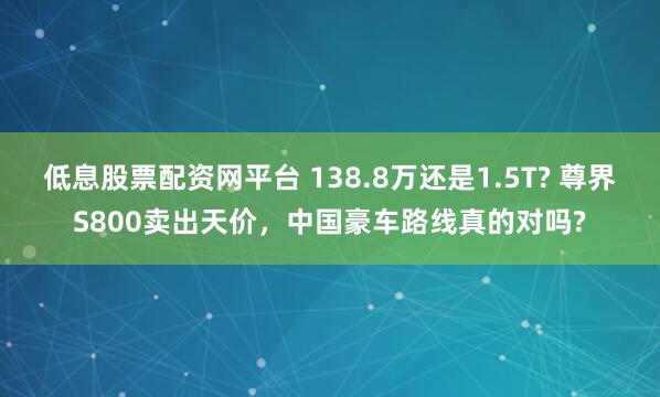 低息股票配资网平台 138.8万还是1.5T? 尊界S800卖出天价，中国豪车路线真的对吗?