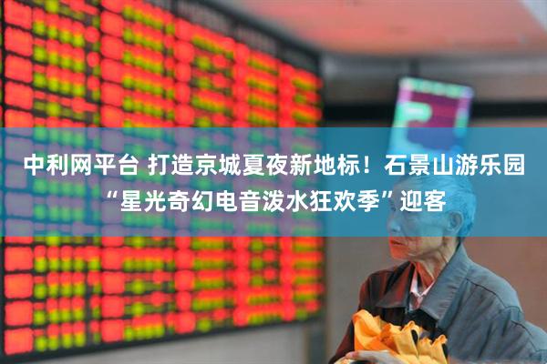 中利网平台 打造京城夏夜新地标!石景山游乐园“星光奇幻电音泼水狂欢季”迎客