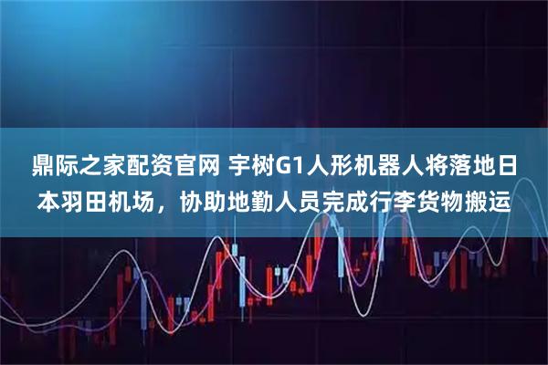 鼎际之家配资官网 宇树G1人形机器人将落地日本羽田机场，协助地勤人员完成行李货物搬运