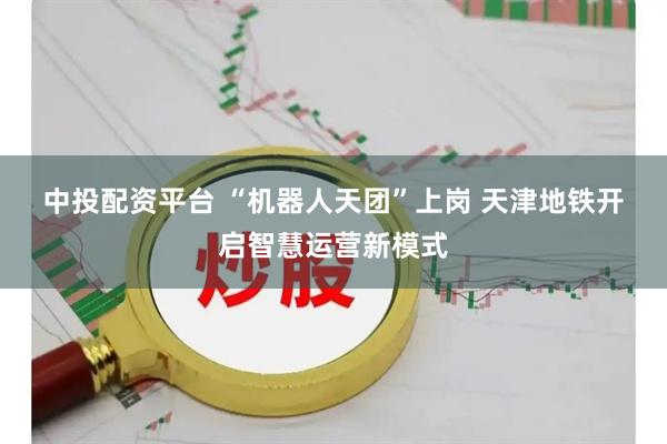 中投配资平台 “机器人天团”上岗 天津地铁开启智慧运营新模式