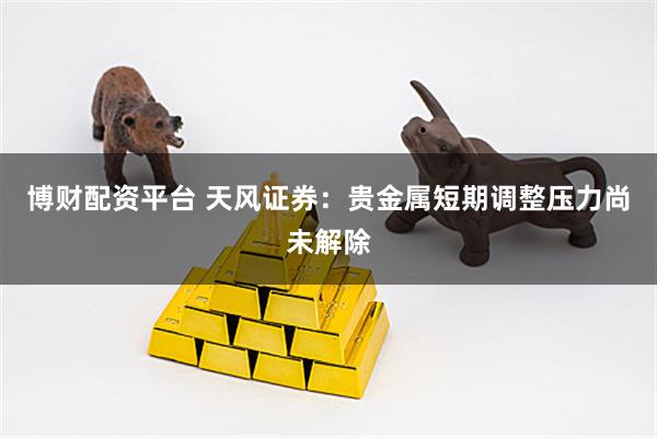 博财配资平台 天风证券：贵金属短期调整压力尚未解除