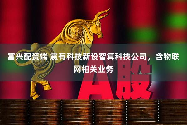富兴配资端 震有科技新设智算科技公司，含物联网相关业务